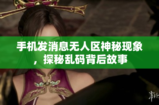 手機發(fā)消息無人區(qū)神秘現(xiàn)象，探秘亂碼背后故事