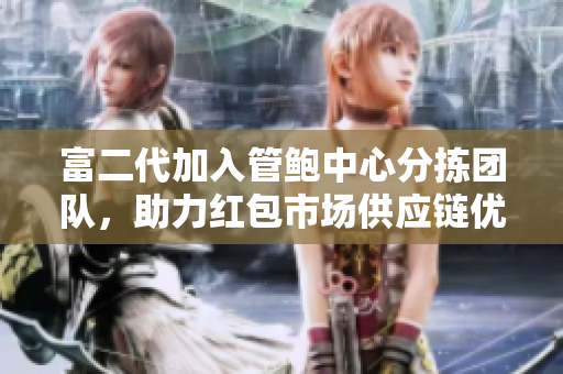 富二代加入管鮑中心分揀團隊，助力紅包市場供應鏈優(yōu)化