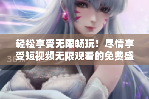 輕松享受無限暢玩！盡情享受短視頻無限觀看的免費(fèi)盛宴