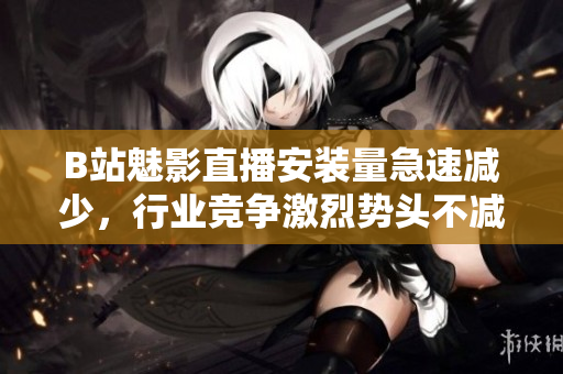 B站魅影直播安裝量急速減少，行業(yè)競(jìng)爭(zhēng)激烈勢(shì)頭不減