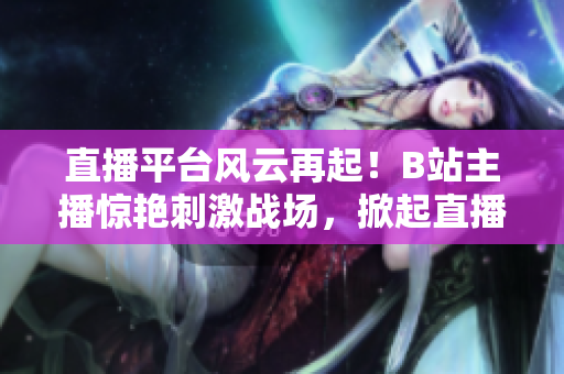 直播平臺(tái)風(fēng)云再起！B站主播驚艷刺激戰(zhàn)場(chǎng)，掀起直播熱潮