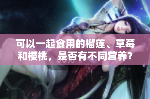 可以一起食用的榴蓮、草莓和櫻桃，是否有不同營(yíng)養(yǎng)？
