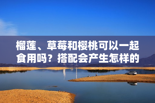 榴蓮、草莓和櫻桃可以一起食用嗎？搭配會(huì)產(chǎn)生怎樣的化學(xué)反應(yīng)？