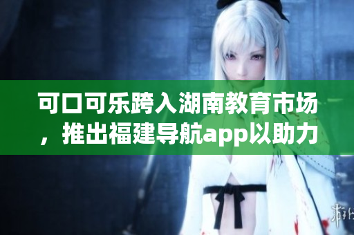 可口可樂(lè)跨入湖南教育市場(chǎng)，推出福建導(dǎo)航app以助力學(xué)生學(xué)習(xí)