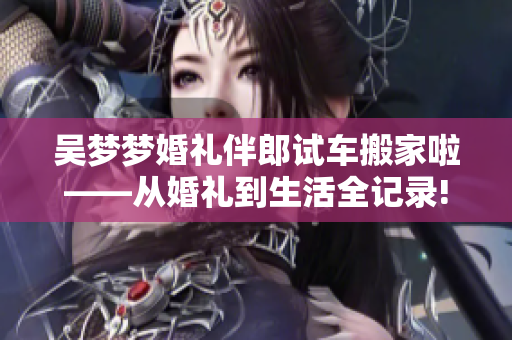 吳夢夢婚禮伴郎試車搬家啦——從婚禮到生活全記錄!