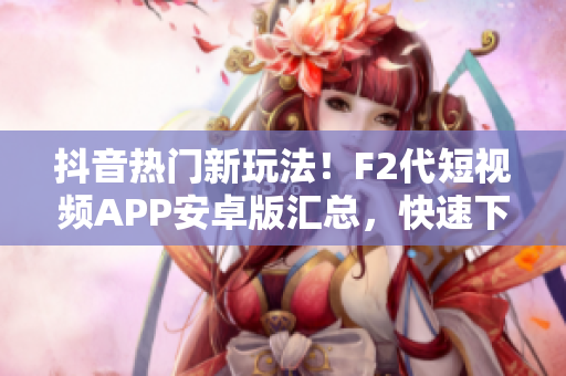 抖音熱門新玩法！F2代短視頻APP安卓版匯總，快速下載安裝步驟大揭秘