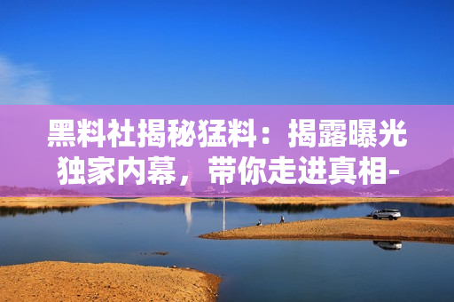黑料社揭秘猛料：揭露曝光獨(dú)家內(nèi)幕，帶你走進(jìn)真相-重磅報(bào)道