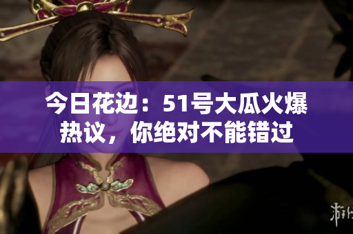 今日花邊：51號(hào)大瓜火爆熱議，你絕對(duì)不能錯(cuò)過