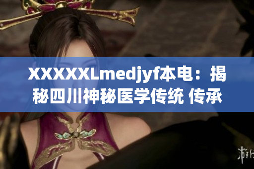 XXXXXLmedjyf本電：揭秘四川神秘醫(yī)學(xué)傳統(tǒng) 傳承古法探索新醫(yī)