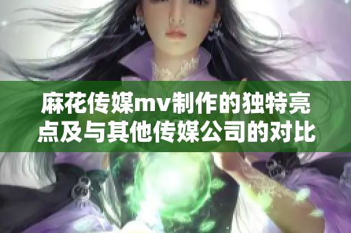 麻花傳媒mv制作的獨(dú)特亮點(diǎn)及與其他傳媒公司的對(duì)比分析