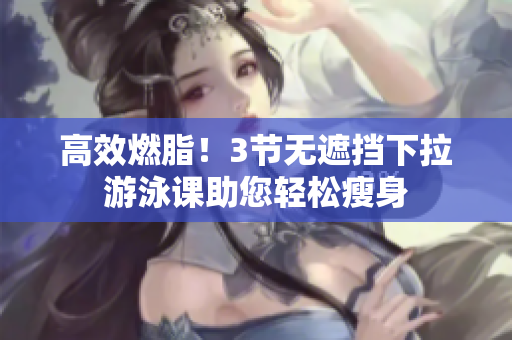 高效燃脂！3節(jié)無(wú)遮擋下拉游泳課助您輕松瘦身