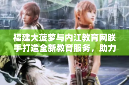 福建大菠蘿與內(nèi)江教育網(wǎng)聯(lián)手打造全新教育服務(wù)，助力教育事業(yè)蓬勃發(fā)展