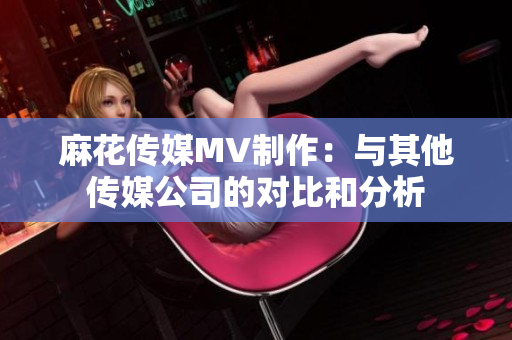 麻花傳媒MV制作：與其他傳媒公司的對比和分析