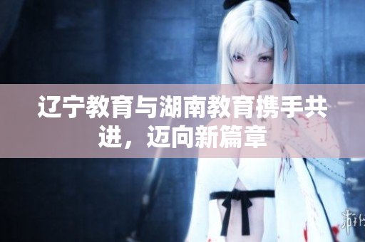 遼寧教育與湖南教育攜手共進(jìn)，邁向新篇章