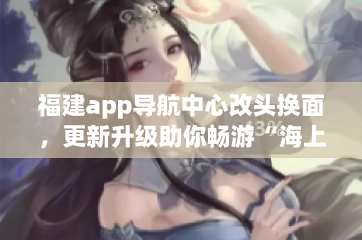 福建app導航中心改頭換面，更新升級助你暢游“海上絲路”
