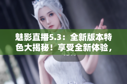 魅影直播5.3：全新版本特色大揭秘！享受全新體驗，精彩不容錯過