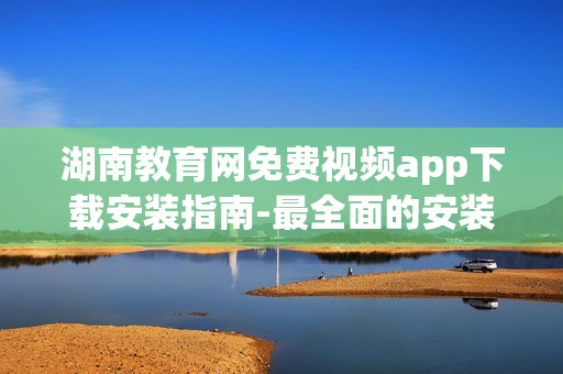 湖南教育網(wǎng)免費(fèi)視頻app下載安裝指南-最全面的安裝步驟詳解