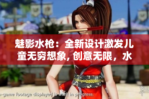 魅影水槍：全新設計激發(fā)兒童無窮想象, 創(chuàng)意無限，水戰(zhàn)樂趣倍增