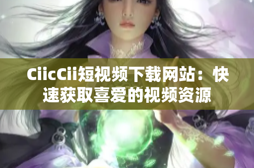 CiicCii短視頻下載網(wǎng)站：快速獲取喜愛的視頻資源