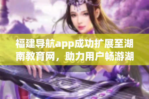 福建導(dǎo)航app成功擴展至湖南教育網(wǎng)，助力用戶暢游湖南教育資源海洋