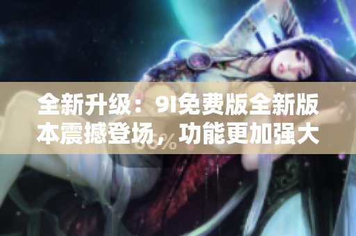 全新升級(jí)：9I免費(fèi)版全新版本震撼登場(chǎng)，功能更加強(qiáng)大，帶給你全新的使用體驗(yàn)