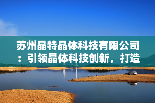 蘇州晶特晶體科技有限公司：引領晶體科技創(chuàng)新，打造智能化未來