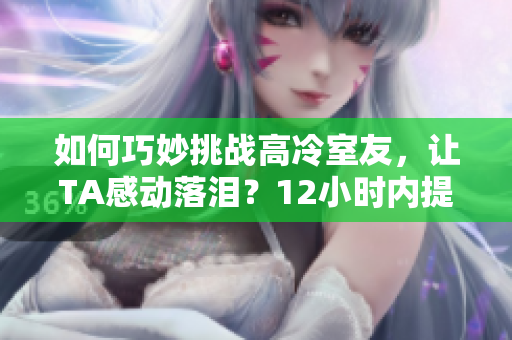 如何巧妙挑戰(zhàn)高冷室友，讓TA感動落淚？12小時內(nèi)提供最有效方案！