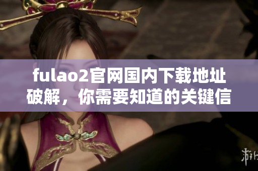 fulao2官網(wǎng)國內(nèi)下載地址破解，你需要知道的關(guān)鍵信息