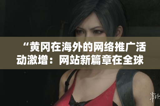 “黃岡在海外的網(wǎng)絡(luò)推廣活動激增：網(wǎng)站新篇章在全球吸引關(guān)注”