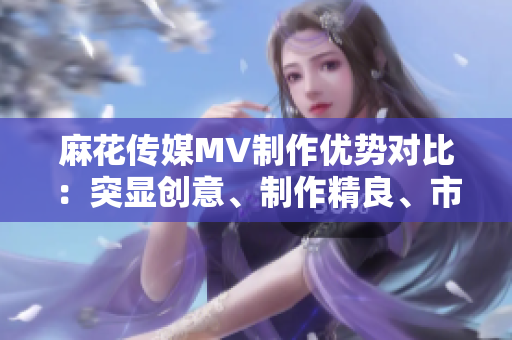 麻花傳媒MV制作優(yōu)勢對比：突顯創(chuàng)意、制作精良、市場口碑優(yōu)勢凸顯
