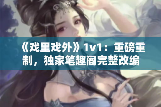《戲里戲外》1v1：重磅重制，獨家筆趣閣完整改編