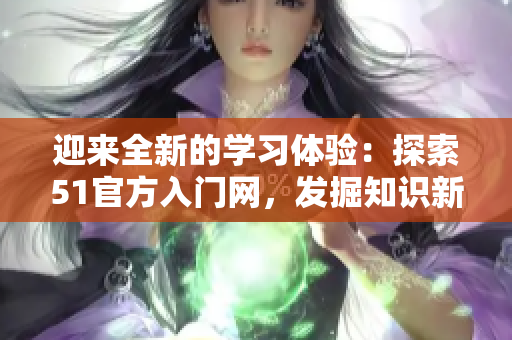 迎來全新的學(xué)習(xí)體驗：探索51官方入門網(wǎng)，發(fā)掘知識新境界