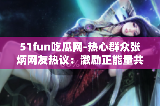 51fun吃瓜網(wǎng)-熱心群眾張炳網(wǎng)友熱議：激勵正能量共飲一杯甘甜的茶
