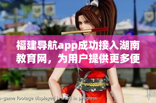 福建導(dǎo)航app成功接入湖南教育網(wǎng)，為用戶提供更多便捷服務(wù)