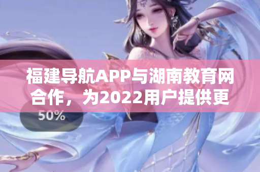 福建導航APP與湖南教育網(wǎng)合作，為2022用戶提供更便捷的教育信息服務