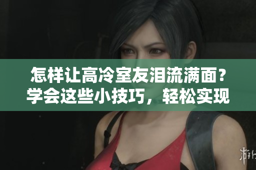 怎樣讓高冷室友淚流滿面？學(xué)會(huì)這些小技巧，輕松實(shí)現(xiàn)12小時(shí)前回復(fù)使心墻崩塌。