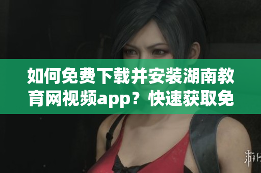 如何免費下載并安裝湖南教育網(wǎng)視頻app？快速獲取免費視頻資源的湖南教育網(wǎng)下載指南