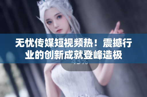 無憂傳媒短視頻熱！震撼行業(yè)的創(chuàng)新成就登峰造極