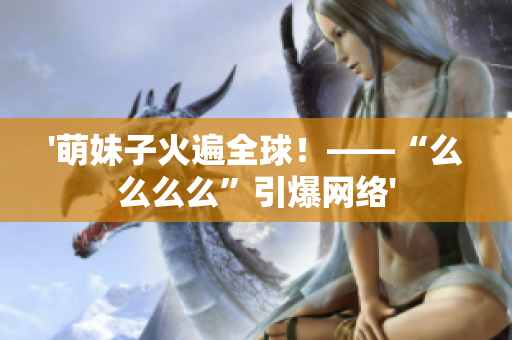 '萌妹子火遍全球！——“么么么么”引爆網(wǎng)絡(luò)'