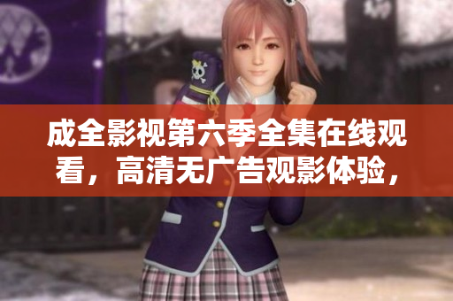 成全影視第六季全集在線觀看，高清無廣告觀影體驗，精彩劇情盡收眼底