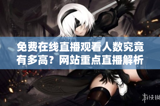 免費(fèi)在線直播觀看人數(shù)究竟有多高？網(wǎng)站重點(diǎn)直播解析
