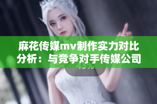 麻花傳媒mv制作實(shí)力對比分析：與競爭對手傳媒公司如何區(qū)別？