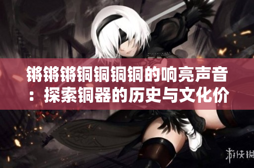 鏘鏘鏘銅銅銅銅的響亮聲音：探索銅器的歷史與文化價值
