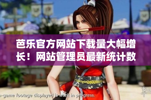 芭樂官方網(wǎng)站下載量大幅增長(zhǎng)！網(wǎng)站管理員最新統(tǒng)計(jì)數(shù)據(jù)出爐