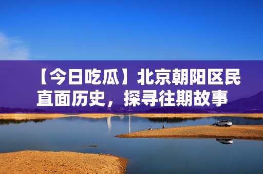 【今日吃瓜】北京朝陽(yáng)區(qū)民直面歷史，探尋往期故事