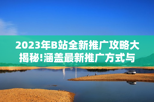 2023年B站全新推廣攻略大揭秘!涵蓋最新推廣方式與技巧,讓你在B站創(chuàng)作無(wú)憂!