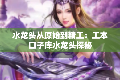 水龍頭從原始到精工：工本口子庫(kù)水龍頭探秘