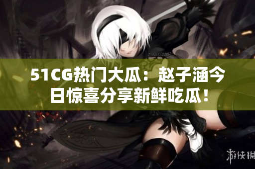 51CG熱門(mén)大瓜：趙子涵今日驚喜分享新鮮吃瓜！