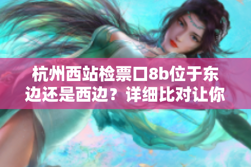 杭州西站檢票口8b位于東邊還是西邊？詳細(xì)比對(duì)讓你秒懂!