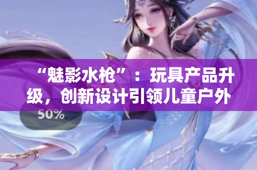 “魅影水槍”：玩具產(chǎn)品升級，創(chuàng)新設(shè)計(jì)引領(lǐng)兒童戶外玩樂新趨勢